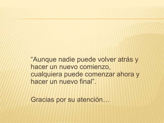 “Aunque nadie puede volver atrás y 
hacer un nuevo comienzo, 
cualquiera puede comenzar ahora y 
hacer un nuevo final”. 
Gracias por su atención… 
