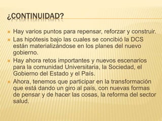 ¿CONTINUIDAD? 
 Hay varios puntos para repensar, reforzar y construir. 
 Las hipótesis bajo las cuales se concibió la DCS 
están materializándose en los planes del nuevo 
gobierno. 
 Hay ahora retos importantes y nuevos escenarios 
para la comunidad Universitaria, la Sociedad, el 
Gobierno del Estado y el País. 
 Ahora, tenemos que participar en la transformación 
que está dando un giro al país, con nuevas formas 
de pensar y de hacer las cosas, la reforma del sector 
salud. 
 