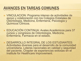 AVANCES EN TAREAS COMUNES 
 VINCULACION: Programa intenso de actividades de 
apoyo y colaboración con los Colegios Estatales de 
Odontología, Medicina, Enfermería, Psicología y 
Químicos Clínicos. 
 EDUCACIÓN CONTINUA: Avales Académicos para 37 
cursos y congresos de Odontología, Medicina, 
Enfermería, Farmacia en el estado. 
 DESARROLLO INTEGRAL DE LOS ESTUDIANTES: 
Actividades diversas para el desarrollo de la comunidad 
universitaria. Lideres nacionales en calidad y seguridad 
del paciente, Chapter de experiencias exitosas en el 
Institute for Healthcare Improvement. 
 
