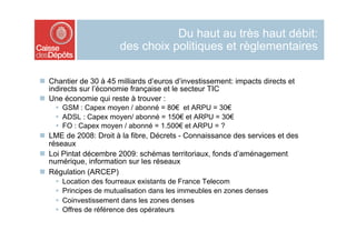 Du haut au très haut débit:
                          des choix politiques et règlementaires

  Chantier de 30 à 45 milliards d’euros d’investissement: impacts directs et
   indirects sur l’économie française et le secteur TIC
  Une économie qui reste à trouver :
      GSM : Capex moyen / abonné = 80€ et ARPU = 30€
      ADSL : Capex moyen/ abonné = 150€ et ARPU = 30€
      FO : Capex moyen / abonné = 1.500€ et ARPU = ?
  LME de 2008: Droit à la fibre, Décrets - Connaissance des services et des
   réseaux
  Loi Pintat décembre 2009: schémas territoriaux, fonds d’aménagement
   numérique, information sur les réseaux
  Régulation (ARCEP)
        Location des fourreaux existants de France Telecom
        Principes de mutualisation dans les immeubles en zones denses
        Coinvestissement dans les zones denses
        Offres de référence des opérateurs
 