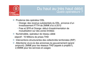 Du haut au très haut débit
                                               Quels opérateurs ?

  Prudence des opérateur DSL
      Orange: des revenus substantiels du DSL, annonce d’un
       investissement FTTH de 2MM€ d’ici à 2012
      Free et SFR et Orange: début d’expérimentation de
       mutualisation sur des zones limitées
  Numéricâble, opérateur de réseau câblé
  objectif : 10 Millions de prises THD
  Interventions structurantes des collectivités territoriales (RIP)
  Attentisme vis-à-vis des annonces du gouvernement (grand
  emprunt): 2MM€ pour les réseaux THD (appels à projets?),
  2,5MM€ pour les services et usages
 