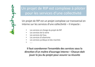 Un projet de RIP est complexe à piloter 
  pour les services d’une collec5vité 
Un projet de RIP est un projet complexe car transversal en 
interne sur les services d’une collec5vité – il impacte :  

   •      Les services en charge du projet de RIP 
   •      Les services de la voirie 
   •      Les services de l’eau 
   •      Les services d’urbanisme 
   •      Les services juridique et des marchés 
   •      ….. 


    Il faut coordonner l’ensemble des services sous la 
  direc?on d’un maître d’ouvrage interne – Chacun doit 
       jouer le jeu du projet pour assurer sa réussite 
 