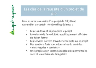 Les clés de la réussite d’un projet de 
                   RIP 
Pour assurer la réussite d’un projet de RIP, il faut 
rassembler un certain nombre d’ingrédients  :  

    •    Les élus doivent s’approprier le projet 
    •    La volonté de faire doit être poli5quement aﬃchée 
         de  façon ferme 
    •    Les services doivent travailler ensemble sur le projet 
    •    Des sou5ens forts sont nécessaires du coté des 
         « élus » et des « services » 
    •    Une organisa5on interne adaptée doit permebre le 
         suivi et le contrôle du délégataire 
 