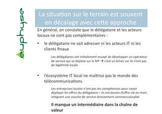 La situa5on sur le terrain est souvent 
  en décalage avec cebe approche  
En général, on constate que le délégataire et les acteurs 
locaux ne sont pas complémentaires :  
•    le délégataire ne sait adresser ni les acteurs IT ni les 
     clients ﬁnaux 
        Les délégataires ont ini5alement essayé de développer un opérateur 
        de service qui se déploie sur le RIP  c’est un échec car ils n’ont pas 
        de légi5mité locale 


•    l’écosystème IT local ne maîtrise pas le monde des 
     télécommunica5ons 
        Les entreprises locales n‘ont pas les compétences pour savoir 
        déployer les oﬀres du délégataire – ils ont besoin d’oﬀre clé en main 
        intégrant une couche de service directement commercialisable 

        Il manque un intermédiaire dans la chaîne de 
        valeur 
 