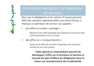 Le chaînon manquant : un opérateur 
             de services 
Pour que le délégataire et les acteurs IT locaux puissent 
oﬀrir des solu5ons opéra5onnelles aux clients ﬁnaux, il 
manque un opérateur de service  qui apporte :  
•    des oﬀres en mode « courtage » 
       Revente d’une oﬀre packagée par l’opérateur de service avec 
       commisionnement sur les ventes 

•    des oﬀres en « marque blanche » 
       Achat d’une oﬀre clé en main à l’opérateur de service et 
       revente en son nom propre. 

            CeIe opérateur intermédiaire permet de 
         développer l’oﬀre sur le territoire et favorise la 
         réussite du plan d’aﬀaire du délégataire donc le 
           retour sur inves?ssement de la collec?vité. 
 