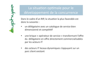 La situa5on op5male pour le 
  développement de la concurrence 
Dans le cadre d’un RIP, la situa5on la plus favorable est 
donc la suivante :  
•    un délégataire avec un catalogue de service bien 
     dimensionné et compé55f 

•    une brique « opérateur de service » transformant l’oﬀre 
     du  délégataire en oﬀre directement commercialisables 
     par les acteurs IT 

•    des acteurs IT locaux dynamiques s’appuyant sur un 
     parc client existant 
 