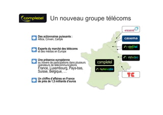 Un nouveau groupe télécoms

Des actionnaires puissants :
Altice, Cinven, Carlyle


Experts du marché des télécoms
et des médias en Europe

Une présence européenne
au travers de participations dans plusieurs
opérateurs de télécommunications
France, Luxembourg, Pays-bas,
Suisse, Belgique, …
Un chiffre d’affaires en France
de près de 1,5 milliards d’euros
 