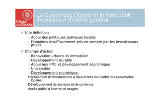 La Caisse des Dépôts et le haut débit:
          investisseur d'intérêt général

  Une définition
      Appui des politiques publiques locales
      Domaines insuffisamment pris en compte par les investisseurs
       privés
  Champs d'action
     Rénovation urbaine et immobilier
     Développement durable
     Appui aux PME et développement économique
     Universités
     Développement numérique:
    Déploiement d'infrastructures à haut et très haut débit des collectivités
      locales
    Développement de services et de contenus
    Accès public à internet et usages
 