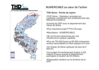 NUMERICABLE au cœur de l’ac5on 
                   THD Seine : Points de repère
                   • THD Seine : Opérateur grossiste qui
                   s’adresse uniquement aux professionnels des
                   télécommunications
                   • Contrat de DSP avec le département des
                   Hauts de Seine
                   • Plus important projet FTTH d’Europe
                   • Mandataire : NUMERICABLE
                   • 36 communes desservies par une
                   infrastructure optique capillaire
                   • Plus de 750 000 foyers et 80 000 entreprises
                   rendus raccordables en fibre optique en 6 ans
                   • Un réseau de fibres optiques de plus de 2
                   600 km
Zones non bâties   • Un budget d’investissement évalué à 422
Pôles d’activité   millions d’euros auquel le Département
                   participera à hauteur de 59 millions
Poches déployées

                   • Péréquation tarifaire sur le territoire de la
                   DSP
 