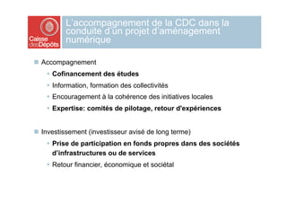 L’accompagnement de la CDC dans la
          conduite d’un projet d’aménagement
          numérique

  Accompagnement
      Cofinancement des études
      Information, formation des collectivités
      Encouragement à la cohérence des initiatives locales
      Expertise: comités de pilotage, retour d'expériences


  Investissement (investisseur avisé de long terme)
      Prise de participation en fonds propres dans des sociétés
       d’infrastructures ou de services
      Retour financier, économique et sociétal
 