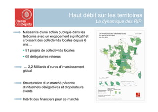Haut débit sur les territoires
                                               La dynamique des RIP

Naissance d’une action publique dans les
télécoms avec un engagement significatif et
croissant des collectivités locales depuis 6
ans…
  91 projets de collectivités locales
  68 délégataires retenus


 … 2,2 Milliards d’euros d’investissement
global


Structuration d’un marché pérenne
d’industriels délégataires et d’opérateurs
clients

Intérêt des financiers pour ce marché
 