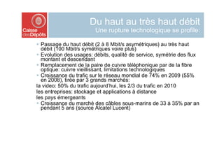 Du haut au très haut débit
                         Une rupture technologique se profile:

  Passage du haut débit (2 à 8 Mbit/s asymétriques) au très haut
   débit (100 Mbit/s symétriques voire plus)
  Evolution des usages: débits, qualité de service, symétrie des flux
   montant et descendant
  Remplacement de la paire de cuivre téléphonique par de la fibre
   optique: cuivre vieillissant, limitations technologiques
  Croissance du trafic sur le réseau mondial de 74% en 2009 (55%
   en 2008), tirée par 3 grands marchés:
la video: 50% du trafic aujourd’hui, les 2/3 du trafic en 2010
les entreprises: stockage et applications à distance
les pays émergeants
  Croissance du marché des câbles sous-marins de 33 à 35% par an
   pendant 5 ans (source Alcatel Lucent)
 