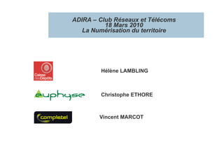 ADIRA – Club Réseaux et Télécoms
          18 Mars 2010
   La Numérisation du territoire




        Hélène LAMBLING



        Christophe ETHORE



        Vincent MARCOT
 