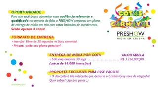 ENTREGA DE MÍDIA POR COTA VALORTABELA
• 500 cinesemanas 30 segs . . . . . . . . . . . . . . . . . . . . . . . . R$ 3.250.000,00
(cerca de 14.000 inserções)
PROPOSTA EXCLUSIVA PARA ESSE PACOTE
• O desconto é tão indecente que deixaria o Cristian Grey roxo de vergonha!
Quer saber? Liga pra gente ; )
FORMATO DE ENTREGA
• Inserção: Filme de 30 segundos no bloco comercial
• Praças: onde seu plano precisar!
OPORTUNIDADE
Para que você possa aproveitar essa audiência relevante e
qualificada na semana da folia, a PRESHOW preparou um plano
de entrega de mídia em tela com cotas limitadas de investimento.
Serão apenas 4 cotas!
FEVEREIRO/2017
DE
C4RN4V4L
COT4S
 