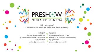 MATRIZ SP
Av. Nove de Julho, 5966, 7°and.
Jd. Europa - CEP 01406.200 - São Paulo/SP
T [11] 3031.9072
preshow@preshow.com.br
FILIAL RIO
R.Voluntários da Pátria, 329, 7°and.
Botafogo - CEP 22270.003 - Rio de Janeiro/RJ
T [11] 3082.0525
preshowrio@preshow.com.br
Fale com a gente!
Colocamos a sua marca em cartaz num piscar de olhos ;)
 