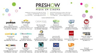 ~
MATRIZ SP: R. Gomes de Carvalho, 621, 8°and.
V. Olimpia - CEP 04547.002 - São Paulo/SP
T [11] 3031.9072 - preshow@preshow.com.br
FILIAL RIO: R.Voluntários da Pátria, 329, 7°and.
Botafogo - CEP 22270.003 - Rio de Janeiro/RJ
T [11] 3082.0525 - preshowrio@preshow.com.br
Belo Horizonte-MG
Casa Dois Midia
novaes@casadoismidia.com.br
(31) 3243-4844 / 98224-5049
Brasília-DF
Bridge Propaganda
sonia@bridgepropaganda.com.br
(61) 3321-4304 / 9973-4304
Campinas-SP
Sim Media
silzete@simmedia.com.br
(19) 3296-6224 / 99193-8398
Blumenau-SC
M Marchi Representações
mauro@mmarchiabril.com.br
(47) 3329-6191
Bauru-SP
Podhium Soluções Publicitárias
lilian.shayeb@podhiumsp.com.br
(14) 3202-7161 / 99655-8811
Curitiba-PR
Vas Mídia
vas.midia@gmail.com
(41) 98407-1716
Goiânia-GO
Centini Comunicação
paula@centinicomunicacao.com
(62) 3624-5570 / 9221-5575
Fortaleza-CE
Movie Mídia
flavio@moviemidia.net
(85) 2182-3701 / 98732-0551
Florianópolis-SC
Comtato
anuar@comtato.net
(48) 99986-7640 / 99127-9703
Salvador-BA
Up Media
romario@upmedia.com.br
(71) 3123-4453 / 99105-5155
Teresina-PI
adm.gracioneide@gmail.com
(86) 99916-9437
Recife-PE / João Pessoa-PB
Novos Rumos
lulanovosrumos@gmail.com
(81) 3326-7188 / 99971-6875
Ribeirão Preto-SP
L&M Publicidade
lmdias@terra.com.br
(16) 3667-1800 / 99133-5352
Porto Alegre-RS
R2 On Off
renatorosar2@terra.com.br
(51) 3273-5166 / 99955-5166
Macapá-AP
Açaí Mídia
herikomonteiro1@hotmail.com
(96) 8131-3587
Manaus-AM / Belém-PA
Conecta eVende
hany@conectaevende.com.br
(92) 98452-1212
Maringá e Londrina-PR
Insight Plus
cristiane@midiaemcinema.com.br
(43) 99998-5637 / 3037-4603
Juiz de Fora-MG
Play Comunicação
comercial@aperteoplayy.com
(32) 99154-1357 / 98520-5665
NOSSOS REPRESENTANTES
 