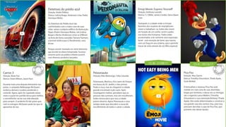 CS 29 - 13/07/17 CS 29 - 13/07/17 CS 30 - 20/07/17 CS 36 - 31/08/17 CS 41 - 05/10/17
Detetives do prédio azul
Direção: André Pellenz
Elenco: Letícia Braga, Anderson Lima, Pedro
Henrique Motta
Os Detetives do Prédio Azul são
confrontados com o maior caso de suas
vidas: salvar o próprio edifício da destruição.
Pippo (Pedro Henrique Motta), Sol (Letícia
Braga) e Bento (Anderson Lima) se infiltram
na festa de Dona Leocádia (Tamara Taxman),
a terrível síndica que é, literalmente, uma
bruxa.
Porque assistir: baseado em série televisiva
que já está na oitava temporada. Sucesso
enorme junto ao público infanto-juvenil,
com diversos produtos lançados.
Carros 3
Direção: Brian Fee
Elenco: Owen Wilson, Jason Pace
Durante mais uma disputa eletrizante nas
pistas, o campeão Relâmpago McQueen
acelerou demais e acabou perdendo o
controle. Agora, após ter capotado várias
vezes e quase ter partido dessa para melhor,
o vermelhinho vai ter sua vida alterada
para sempre. O acidente foi tão grave que,
com os estragos, McQueen pode ter que se
aposentar de vez.
Emoji Movie: Express Yourself
Direção: Anthony Leondis
Elenco: T.J. Miller, James Corden, Ilana Glazer
mais
Textopolis é a cidade onde os Emojis
favoritos dos usuários de smartphones
vivem e trabalham. Lá, todos eles vivem
em função de um sonho: serem usados
nos textos dos humanos. Todos estão
acostumados a ter somente uma expressão
facial - com exceção de Gene, que nasceu
com um bug em seu sistema, que o permite
trocar de rosto através de um filtro especial.
Pica Pau
Direção: Alex Zamm
Elenco: Timothy Omundson, Thaila Ayala,
Scott McNeil
O brincalhão e travesso Pica-Pau está
metido em mais uma de suas divertidas
brigas por território, e dessa vez os inimigos
são o vigarista Lance Walters (Timothy
Omundson) e sua namorada Brittany (Thaila
Ayala). Eles estão determinados a construir a
sua grande casa dos sonhos mas, para isso,
precisam derrubar a casa do Pica-Pau, que
promete não deixar barato.
Peixonauta
Direção: Kiko Mistrorigo, Célia Catunda
Peixonauta, Marina e Zico saem do Parque
em busca do Dr. Jardim, e dos primos
Pedro e Juca, mas ao chegarem à cidade
grande encontram tudo vazio. Após
investigarem melhor, percebem que as
pessoas não sumiram, mas sim encolheram.
Estão minúsculas e por isso a cidade
parece deserta. Agora Peixonauta e seus
amigos terão que descobrir a causa do
encolhimento de todos e salvar a cidade.
 