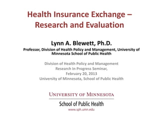 Health Insurance Exchange –
   Research and Evaluation
               Lynn A. Blewett, Ph.D.
Professor, Division of Health Policy and Management, University of
                 Minnesota School of Public Health

           Division of Health Policy and Management
                  Research In Progress Seminar,
                        February 20, 2013
         University of Minnesota, School of Public Health
 