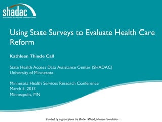 Using State Surveys to Evaluate Health Care
Reform
Kathleen Thiede Call

State Health Access Data Assistance Center (SHADAC)
University of Minnesota

Minnesota Health Services Research Conference
March 5, 2013
Minneapolis, MN




                  Funded by a grant from the Robert Wood Johnson Foundation
 