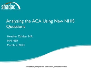 Analyzing the ACA Using New NHIS
Questions

Heather Dahlen, MA
MN-HSR
March 5, 2013




             Funded by a grant from the Robert Wood Johnson Foundation
 