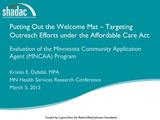 Putting Out the Welcome Mat – Targeting
Outreach Efforts under the Affordable Care Act
Evaluation of the Minnesota Community Application
Agent (MNCAA) Program

Kristin E. Dybdal, MPA
MN Health Services Research Conference
March 5, 2013




              Funded by a grant from the Robert Wood Johnson Foundation
 