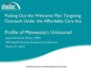 Putting Out the Welcome Mat: Targeting
Outreach Under the Affordable Care Act

Profile of Minnesota’s Uninsured
Jessie Kemmick Pintor, MPH
MN Health Services Research Conference
March 5th, 2013




              Funded by a grant from the Robert Wood Johnson Foundation
 