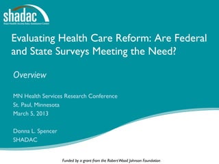 Evaluating Health Care Reform: Are Federal
and State Surveys Meeting the Need?

Overview

MN Health Services Research Conference
St. Paul, Minnesota
March 5, 2013

Donna L. Spencer
SHADAC


                   Funded by a grant from the Robert Wood Johnson Foundation
 