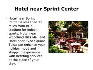 Hotel near Sprint Center Hotel near Sprint Center is less than 11 miles from BOK stadium for indoor sports. Hotel near Woodland Hills Mall and Hotel near Expo Square Tulsa can enhance your holiday mood and shopping experience with befitting services at the place of your stay . 