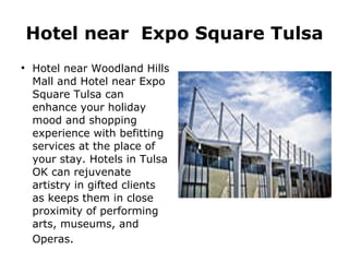 Hotel near  Expo Square Tulsa Hotel near Woodland Hills Mall and Hotel near Expo Square Tulsa can enhance your holiday mood and shopping experience with befitting services at the place of your stay. Hotels in Tulsa OK can rejuvenate artistry in gifted clients as keeps them in close proximity of performing arts, museums, and Operas . 