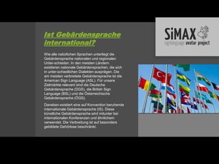 Ist Gebärdensprache
international?
Wie alle natürlichen Sprachen unterliegt die
Gebärdensprache nationalen und regionalen
Unter-schieden. In den meisten Ländern
existieren nationale Gebärdensprachen, die sich
in unter-schiedlichen Dialekten ausprägen. Die
am meisten verbreitete Gebärdensprache ist die
American Sign Language (ASL). Für unsere
Zielmärkte relevant sind die Deutsche
Gebärdensprache (DGS), die British Sign
Language (BSL) und die Österreichische
Gebärdensprache (ÖGS).
Daneben existiert eine auf Konvention beruhende
internationale Gebärdensprache (IS). Diese
künstliche Gebärdensprache wird mitunter bei
internationalen Konferenzen und ähnlichem
verwendet. Die Verbreitung ist auf besonders
gebildete Gehörlose beschränkt.
 