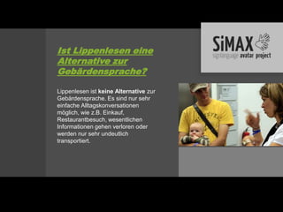 Ist Lippenlesen eine
Alternative zur
Gebärdensprache?

Lippenlesen ist keine Alternative zur
Gebärdensprache. Es sind nur sehr
einfache Alltagskonversationen
möglich, wie z.B. Einkauf,
Restaurantbesuch, wesentlichen
Informationen gehen verloren oder
werden nur sehr undeutlich
transportiert.
 