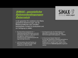 SiMAX - gesetzliche
Rahmenbedingungen
Österreich
In der gesamten EU existieren eine Reihe
gesetzlicher Bestimmungen, die die
Medienschaffenden dazu anhalten,
barrierefreien Content zu produzieren und
zur Verfügung zu stellen

 Bundesverfassungsgesetz Art. 7             Bundesgesetz über die Gleichstellung von
  (Gleichbehandlung behinderter und nicht     Menschen mit Behinderungen (Bundes-
  behinderter Menschen in allen Bereichen     Behindertengleichstellungsgesetz – BGStG)
  des täglichen Lebens) und Art. 8
  (Anerkennung der Gebärdensprache als       E-Government Gesetz Österreich
  eigenständige Sprache)                      Es sind alle öffentlichen Websites barrierefrei zu
                                              gestalten. Dabei ist darauf zu achten, dass
 UN-Konvention über die Rechte von           Inhalte auch in Leichter Lesen Version und in
  Menschen mit Behinderungen 2006             Österreichischer Gebärdensprache angeboten
  (ratifiziert 26. Oktober 2008)              werden.
 