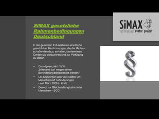 SiMAX gesetzliche
Rahmenbedingungen
Deutschland
In der gesamten EU existieren eine Reihe
gesetzlicher Bestimmungen, die die Medien-
schaffenden dazu anhalten, barrierefreien
Content zu produzieren und zur Verfügung
zu stellen


   Grundgesetz Art. 3 (3)
    „Niemand darf wegen seiner
    Behinderung benachteiligt werden.“
   UN-Konvention über die Rechte von
    Menschen mit Behinderungen
    - seit März 2009 in Kraft
   Gesetz zur Gleichstellung behinderter
    Menschen – BGG
 