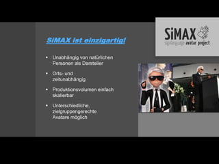 SiMAX ist einzigartig!

 Unabhängig von natürlichen
  Personen als Darsteller

 Orts- und
  zeitunabhängig

 Produktionsvolumen einfach
  skalierbar

 Unterschiedliche,
  zielgruppengerechte
  Avatare möglich
 