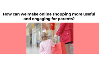How can we make online shopping more useful
and engaging for parents?
 
