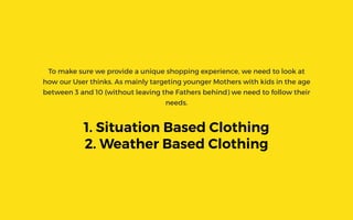 To make sure we provide a unique shopping experience, we need to look at
how our User thinks. As mainly targeting younger Mothers with kids in the age
between 3 and 10 (without leaving the Fathers behind) we need to follow their
needs.
1. Situation Based Clothing
2. Weather Based Clothing
 