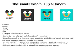 The Brand: Unicorn - Buy a Unicorn
- diverse
- playful
- quirky
- fun
- ? Unique Clothing for Unique Kids
- the rainbow has all colours included, nothings impossible
- the unicorn stands for uniqueness - make people feel special by purchasing their own unicorn
- we fulfill childrens dreams of a fairy tale wonderland
- creative marketing - catch your unicorn (find unicorns and get 20% off your next buy)
- 404 page saying: You lost track of your unicorn, please reload and try again
 