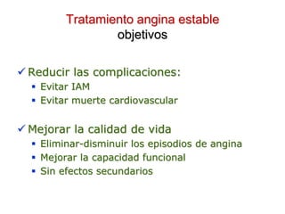 Tratamiento angina estable
objetivos
 Reducir las complicaciones:
 Evitar IAM
 Evitar muerte cardiovascular
 Mejorar la calidad de vida
 Eliminar-disminuir los episodios de angina
 Mejorar la capacidad funcional
 Sin efectos secundarios
 