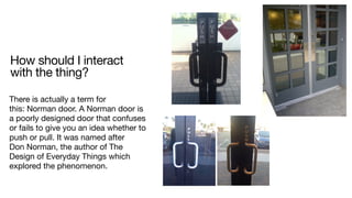 How should I interact
with the thing?
There is actually a term for
this: Norman door. A Norman door is
a poorly designed door that confuses
or fails to give you an idea whether to
push or pull. It was named after
Don Norman, the author of The
Design of Everyday Things which
explored the phenomenon.
 