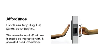 Affordance
Handles are for pulling. Flat
panels are for pushing. 

The control should aﬀord how
it should be interacted with. It
shouldn’t need instructions
 