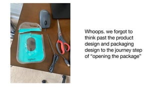 Whoops. we forgot to
think past the product
design and packaging
design to the journey step
of “opening the package”

 