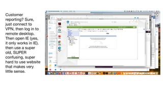 Customer
reporting? Sure,
just connect to
VPN, then log in to
remote desktop.
Then open IE (yes,
it only works in IE).
then use a super
old, SUPER
confusing, super
hard to use website
that makes very
little sense.
 