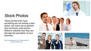 Stock Photos
“Stock photos that mean
something are not entirely a bad
option, but some are so generic
and commonly used across
diﬀerent websites that they can
damage the perception of your
business.”
https://usabilitygeek.com/10-characteristics-
bad-user-experience/
 