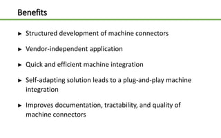 Benefits
► Structured development of machine connectors
► Vendor-independent application
► Quick and efficient machine integration
► Self-adapting solution leads to a plug-and-play machine
integration
► Improves documentation, tractability, and quality of
machine connectors
 