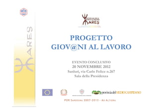PROGETTO
GIOV@NI AL LAVORO
     EVENTO CONCLUSIVO
     20 NOVEMBRE 2012
   Sanluri, via Carlo Felice n.267
       Sala della Presidenza
 