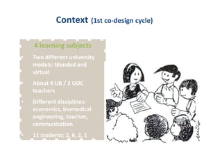 Context (1st co-design cycle) 
4 learning subjects 
• Two different university 
models: blended and 
virtual 
• About 4 UB / 2 UOC 
teachers 
• Different disciplines: 
economics, biomedical 
engineering, tourism, 
communication 
• 11 students: 2, 6, 2, 1 
 