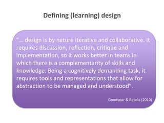 Defining (learning) design 
”… design is by nature iterative and collaborative. It 
requires discussion, reflection, critique and 
implementation, so it works better in teams in 
which there is a complementarity of skills and 
knowledge. Being a cognitively demanding task, it 
requires tools and representations that allow for 
abstraction to be managed and understood”. 
Goodyear & Retalis (2010) 
 