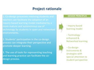 Project rationale 
DESIGN PRINCIPLES 
- Inquiry based 
learning model 
- Technology 
enhanced & 
Networked learning 
- Co-design 
instruments & 
strategies with 
special attention to 
student perspective 
1. Co-design processes involving students and 
teachers can facilitate the adoption of an 
inquiry-based learning model mediated by a 
more mature and autonomous use of 
technology by students in open and networked 
environments. 
2. Students’ participation in the co-design 
process can integrate their perspective and 
promote deeper learning. 
3. The use of tools for representing teaching 
and learning practice can facilitate the co-design 
process. 
 