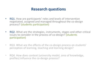 Research questions 
• RQ1. How are participants’ roles and levels of intervention 
negotiated, assigned and managed throughout the co-design 
process? (students participation) 
• RQ2. What are the strategies, instruments, stages and other critical 
issues to consider in the process of co-design? (students 
participation) 
• RQ3. What are the effects of the co-design process on students’ 
perception of learning, teaching and learning design? 
• RQ4. How does context (university model, area of knowledge, 
profiles) influence the co-design process? 
 
