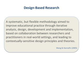 Design-Based Research 
A systematic, but flexible methodology aimed to 
improve educational practice through iterative 
analysis, design, development and implementation, 
based on collaboration between researchers and 
practitioners in real-world settings, and leading to 
contextually-sensitive design principles and theories. 
Wang & Hannafin (2005) 
 